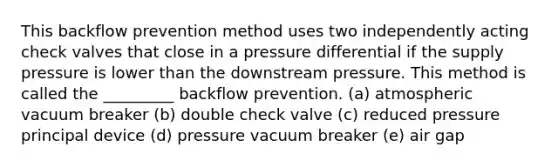 This backflow prevention method uses two independently acting check valves that close in a pressure differential if the supply pressure is lower than the downstream pressure. This method is called the _________ backflow prevention. (a) atmospheric vacuum breaker (b) double check valve (c) reduced pressure principal device (d) pressure vacuum breaker (e) air gap