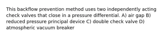 This backflow prevention method uses two independently acting check valves that close in a pressure differential. A) air gap B) reduced pressure principal device C) double check valve D) atmospheric vacuum breaker