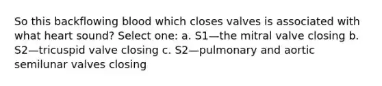 So this backflowing blood which closes valves is associated with what heart sound? Select one: a. S1—the mitral valve closing b. S2—tricuspid valve closing c. S2—pulmonary and aortic semilunar valves closing