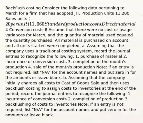 Backflush costing Consider the following data pertaining to March for a firm that has adopted JIT. Production units 11,200 Sales units (20 per unit) 11,060 Standard production costs Direct material4 Conversion costs 8 Assume that there were no cost or usage variances for March, and the quantity of material used equaled the quantity purchased. All material is purchased on account, and all units started were completed. a. Assuming that the company uses a traditional costing system, record the journal entries to recognize the following: 1. purchase of material 2. incurrence of conversion costs 3. completion of the month's production 4. sale of the month's production Note: If an entry is not required, list "N/A" for the account names and put zero in for the amounts or leave blank. b. Assuming that the company initially charges all costs to Cost of Goods Sold and then uses backflush costing to assign costs to inventories at the end of the period, record the journal entries to recognize the following: 1. incurrence of conversion costs 2. completion of production 3. backflushing of costs to inventories Note: If an entry is not required, list "N/A" for the account names and put zero in for the amounts or leave blank.