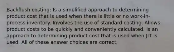 Backflush costing: Is a simplified approach to determining product cost that is used when there is little or no work-in-process inventory. Involves the use of standard costing. Allows product costs to be quickly and conveniently calculated. Is an approach to determining product cost that is used when JIT is used. All of these answer choices are correct.