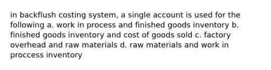 in backflush costing system, a single account is used for the following a. work in process and finished goods inventory b. finished goods inventory and cost of goods sold c. factory overhead and raw materials d. raw materials and work in proccess inventory