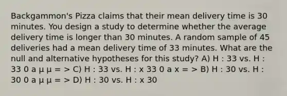 Backgammon's Pizza claims that their mean delivery time is 30 minutes. You design a study to determine whether the average delivery time is longer than 30 minutes. A random sample of 45 deliveries had a mean delivery time of 33 minutes. What are the null and alternative hypotheses for this study? A) H : 33 vs. H : 33 0 a µ µ = > C) H : 33 vs. H : x 33 0 a x = > B) H : 30 vs. H : 30 0 a µ µ = > D) H : 30 vs. H : x 30