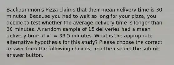 Backgammon's Pizza claims that their mean delivery time is 30 minutes. Because you had to wait so long for your pizza, you decide to test whether the average delivery time is longer than 30 minutes. A random sample of 15 deliveries had a mean delivery time of x¯ = 33.5 minutes. What is the appropriate alternative hypothesis for this study? Please choose the correct answer from the following choices, and then select the submit answer button.