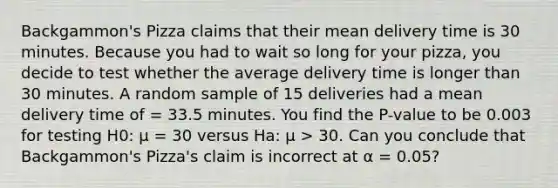 Backgammon's Pizza claims that their mean delivery time is 30 minutes. Because you had to wait so long for your pizza, you decide to test whether the average delivery time is longer than 30 minutes. A random sample of 15 deliveries had a mean delivery time of = 33.5 minutes. You find the P-value to be 0.003 for testing H0: μ = 30 versus Ha: μ > 30. Can you conclude that Backgammon's Pizza's claim is incorrect at α = 0.05?