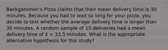 Backgammon's Pizza claims that their mean delivery time is 30 minutes. Because you had to wait so long for your pizza, you decide to test whether the average delivery time is longer than 30 minutes. A random sample of 15 deliveries had a mean delivery time of x̄ = 33.5 minutes. What is the appropriate alternative hypothesis for this study?