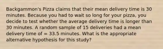 Backgammon's Pizza claims that their mean delivery time is 30 minutes. Because you had to wait so long for your pizza, you decide to test whether the average delivery time is longer than 30 minutes. A random sample of 15 deliveries had a mean delivery time of = 33.5 minutes. What is the appropriate alternative hypothesis for this study?