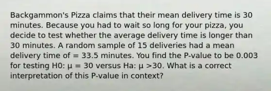 Backgammon's Pizza claims that their mean delivery time is 30 minutes. Because you had to wait so long for your pizza, you decide to test whether the average delivery time is longer than 30 minutes. A random sample of 15 deliveries had a mean delivery time of = 33.5 minutes. You find the P-value to be 0.003 for testing H0: μ = 30 versus Ha: μ >30. What is a correct interpretation of this P-value in context?