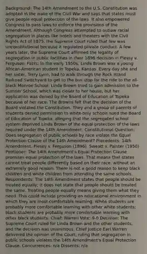 Background: The 14th Amendment to the U.S. Constitution was adopted in the wake of the Civil War and says that states must give people equal protection of the laws. It also empowered Congress to pass laws to enforce the provisions of the Amendment. Although Congress attempted to outlaw racial segregation in places like hotels and theaters with the Civil Rights Act of 1875, the Supreme Court ruled that law was unconstitutional because it regulated private conduct. A few years later, the Supreme Court affirmed the legality of segregation in public facilities in their 1896 decision in Plessy v. Ferguson. Facts: In the early 1950s, Linda Brown was a young African-American student in Topeka, Kansas. Every day she and her sister, Terry Lynn, had to walk through the Rock Island Railroad Switchyard to get to the bus stop for the ride to the all-black Monroe School. Linda Brown tried to gain admission to the Sumner School, which was closer to her house, but her application was denied by the Board of Education of Topeka because of her race. The Browns felt that the decision of the Board violated the Constitution. They and a group of parents of students denied permission to white-only schools sued the Board of Education of Topeka, alleging that the segregated school system deprived Linda Brown of the equal protection of the laws required under the 14th Amendment. Constitutional Question: Does segregation of public schools by race violate the Equal Protection Clause of the 14th Amendment? Precedents: 14th Amendment. Plessy v. Ferguson (1896). Sweatt v. Painter (1950) Petitioner: The 14th Amendment's Equal Protection Clause promises equal protection of the laws. That means that states cannot treat people differently based on their race, without an extremely good reason. There is not a good reason to keep black children and white children from attending the same schools. Respondents: The 14th Amendment states that people should be treated equally; it does not state that people should be treated the same. Treating people equally means giving them what they need. This could include providing an educational environment in which they are most comfortable learning. White students are probably more comfortable learning with other white students; black students are probably more comfortable learning with other black students. Chief: Warren Vote: 9-0 Decision: The Supreme Court ruled for Linda Brown and the other students, and the decision was unanimous. Chief Justice Earl Warren delivered the opinion of the Court, ruling that segregation in public schools violates the 14th Amendment's Equal Protection Clause. Concurrences: n/a Dissents: n/a