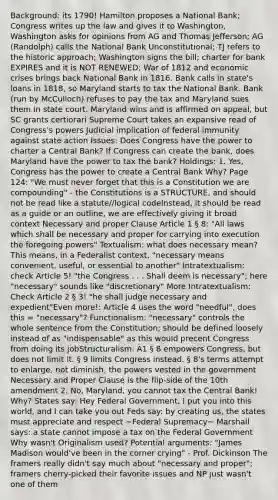 Background: its 1790! Hamilton proposes a National Bank; Congress writes up the law and gives it to Washington, Washington asks for opinions from AG and Thomas Jefferson; AG (Randolph) calls the National Bank Unconstitutional; TJ refers to the historic approach; Washington signs the bill; charter for bank EXPIRES and it is NOT RENEWED; War of 1812 and economic crises brings back National Bank in 1816. Bank calls in state's loans in 1818, so Maryland starts to tax the National Bank. Bank (run by McCulloch) refuses to pay the tax and Maryland sues them in state court. Maryland wins and is affirmed on appeal, but SC grants certiorari Supreme Court takes an expansive read of Congress's powers Judicial implication of federal immunity against state action Issues: Does Congress have the power to charter a Central Bank? If Congress can create the bank, does Maryland have the power to tax the bank? Holdings: 1. Yes, Congress has the power to create a Central Bank Why? Page 124: "We must never forget that this is a Constitution we are compounding" - the Constitutions is a STRUCTURE, and should not be read like a statute//logical codeInstead, it should be read as a guide or an outline, we are effectively giving it broad context Necessary and proper Clause Article 1 § 8: "All laws which shall be necessary and proper for carrying into execution the foregoing powers" Textualism: what does necessary mean? This means, in a Federalist context, "necessary means convenient, useful, or essential to another" Intratextualism: check Article 5! "the Congress . . . Shall deem is necessary"; here "necessary" sounds like "discretionary" More Intratextualism: Check Article 2 § 3! "he shall judge necessary and expedient"Even more!: Article 4 uses the word "needful", does this = "necessary"? Functionalism: "necessary" controls the whole sentence from the Constitution; should be defined loosely instead of as "indispensable" as this would precent Congress from doing its jobStructuralism: A1 § 8 empowers Congress, but does not limit it. § 9 limits Congress instead. § 8's terms attempt to enlarge, not diminish, the powers vested in the government Necessary and Proper Clause is the flip-side of the 10th amendment 2. No, Maryland, you cannot tax the Central Bank! Why? States say: Hey Federal Government, I put you into this world, and I can take you out Feds say: by creating us, the states must appreciate and respect ~Federal Supremacy~ Marshall says: a state cannot impose a tax on the Federal Government Why wasn't Originalism used? Potential arguments: "James Madison would've been in the corner crying" - Prof. Dickinson The framers really didn't say much about "necessary and proper"; framers cherry-picked their favorite issues and NP just wasn't one of them