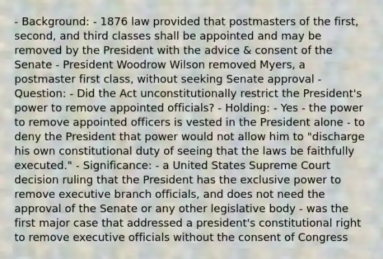 - Background: - 1876 law provided that postmasters of the first, second, and third classes shall be appointed and may be removed by the President with the advice & consent of the Senate - President Woodrow Wilson removed Myers, a postmaster first class, without seeking Senate approval - Question: - Did the Act unconstitutionally restrict the President's power to remove appointed officials? - Holding: - Yes - the power to remove appointed officers is vested in the President alone - to deny the President that power would not allow him to "discharge his own constitutional duty of seeing that the laws be faithfully executed." - Significance: - a United States Supreme Court decision ruling that the President has the exclusive power to remove executive branch officials, and does not need the approval of the Senate or any other legislative body - was the first major case that addressed a president's constitutional right to remove executive officials without the consent of Congress