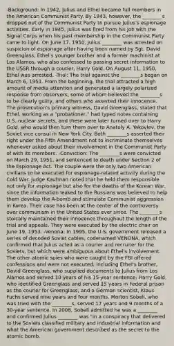 -Background: In 1942, Julius and Ethel became full members in the American Communist Party. By 1943, however, the ________s dropped out of the Communist Party to pursue Julius's espionage activities. Early in 1945, Julius was fired from his job with the Signal Corps when his past membership in the Communist Party came to light. On June 17, 1950, Julius ________ was arrested on suspicion of espionage after having been named by Sgt. David Greenglass, Ethel's younger brother and a former machinist at Los Alamos, who also confessed to passing secret information to the USSR through a courier, Harry Gold. On August 11, 1950, Ethel was arrested. -Trial: The trial against the ________s began on March 6, 1951. From the beginning, the trial attracted a high amount of media attention and generated a largely polarized response from observers, some of whom believed the ________s to be clearly guilty, and others who asserted their innocence. The prosecution's primary witness, David Greenglass, stated that Ethel, working as a "probationer," had typed notes containing U.S. nuclear secrets, and these were later turned over to Harry Gold, who would then turn them over to Anatoly A. Yakovlev, the Soviet vice consul in New York City. Both ________s asserted their right under the Fifth Amendment not to incriminate themselves whenever asked about their involvement in the Communist Party of with its members. -Conviction: The ________s were convicted on March 29, 1951, and sentenced to death under Section 2 of the Espionage Act. The couple were the only two American civilians to be executed for espionage-related activity during the Cold War. Judge Kaufman noted that he held them responsible not only for espionage but also for the deaths of the Korean War, since the information leaked to the Russians was believed to help them develop the A-bomb and stimulate Communist aggression in Korea. Their case has been at the center of the controversy over communism in the United States ever since. The ________s stoically maintained their innocence throughout the length of the trial and appeals. They were executed by the electric chair on June 19, 1953. -Venona: In 1995, the U.S. government released a series of decoded Soviet cables, codenamed VENONA, which confirmed that Julius acted as a courier and recruiter for the Soviets, but which were ambiguous about Ethel's involvement. The other atomic spies who were caught by the FBI offered confessions and were not executed, including Ethel's brother, David Greenglass, who supplied documents to Julius from Los Alamos and served 10 years of his 15-year sentence; Harry Gold, who identified Greenglass and served 15 years in Federal prison as the courier for Greenglass; and a German scientist, Klaus Fuchs served nine years and four months. Morton Sobell, who was tried with the ________s, served 17 years and 9 months of a 30-year sentence. In 2008, Sobell admitted he was a ________ and confirmed Julius ________ was "in a conspiracy that delivered to the Soviets classified military and industrial information and what the American government described as the secret to the atomic bomb.