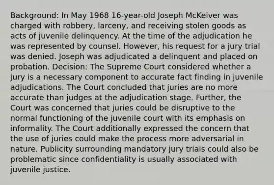 Background: In May 1968 16-year-old Joseph McKeiver was charged with robbery, larceny, and receiving stolen goods as acts of juvenile delinquency. At the time of the adjudication he was represented by counsel. However, his request for a jury trial was denied. Joseph was adjudicated a delinquent and placed on probation. Decision: The Supreme Court considered whether a jury is a necessary component to accurate fact finding in juvenile adjudications. The Court concluded that juries are no more accurate than judges at the adjudication stage. Further, the Court was concerned that juries could be disruptive to the normal functioning of the juvenile court with its emphasis on informality. The Court additionally expressed the concern that the use of juries could make the process more adversarial in nature. Publicity surrounding mandatory jury trials could also be problematic since confidentiality is usually associated with juvenile justice.