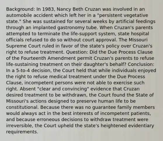 Background: In 1983, Nancy Beth Cruzan was involved in an automobile accident which left her in a "persistent vegetative state." She was sustained for several weeks by artificial feedings through an implanted gastronomy tube. When Cruzan's parents attempted to terminate the life-support system, state hospital officials refused to do so without court approval. The Missouri Supreme Court ruled in favor of the state's policy over Cruzan's right to refuse treatment. Question: Did the Due Process Clause of the Fourteenth Amendment permit Cruzan's parents to refuse life-sustaining treatment on their daughter's behalf? Conclusion: In a 5-to-4 decision, the Court held that while individuals enjoyed the right to refuse medical treatment under the Due Process Clause, incompetent persons were not able to exercise such right. Absent "clear and convincing" evidence that Cruzan desired treatment to be withdrawn, the Court found the State of Missouri's actions designed to preserve human life to be constitutional. Because there was no guarantee family members would always act in the best interests of incompetent patients, and because erroneous decisions to withdraw treatment were irreversible, the Court upheld the state's heightened evidentiary requirements.