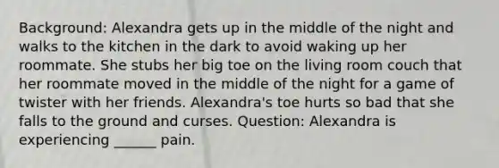 Background: Alexandra gets up in the middle of the night and walks to the kitchen in the dark to avoid waking up her roommate. She stubs her big toe on the living room couch that her roommate moved in the middle of the night for a game of twister with her friends. Alexandra's toe hurts so bad that she falls to the ground and curses. Question: Alexandra is experiencing ______ pain.