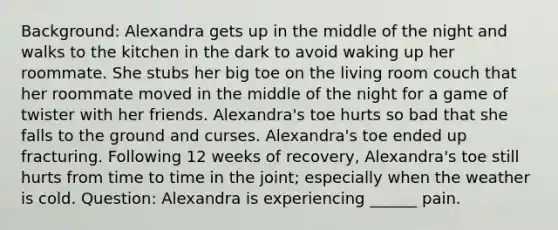 Background: Alexandra gets up in the middle of the night and walks to the kitchen in the dark to avoid waking up her roommate. She stubs her big toe on the living room couch that her roommate moved in the middle of the night for a game of twister with her friends. Alexandra's toe hurts so bad that she falls to the ground and curses. Alexandra's toe ended up fracturing. Following 12 weeks of recovery, Alexandra's toe still hurts from time to time in the joint; especially when the weather is cold. Question: Alexandra is experiencing ______ pain.