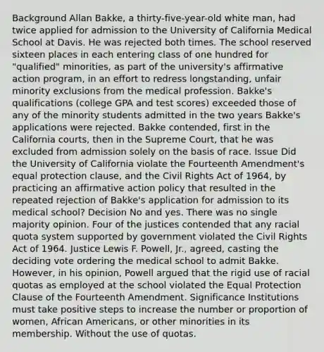 Background Allan Bakke, a thirty-five-year-old white man, had twice applied for admission to the University of California Medical School at Davis. He was rejected both times. The school reserved sixteen places in each entering class of one hundred for "qualified" minorities, as part of the university's affirmative action program, in an effort to redress longstanding, unfair minority exclusions from the medical profession. Bakke's qualifications (college GPA and test scores) exceeded those of any of the minority students admitted in the two years Bakke's applications were rejected. Bakke contended, first in the California courts, then in the Supreme Court, that he was excluded from admission solely on the basis of race. Issue Did the University of California violate the Fourteenth Amendment's equal protection clause, and the Civil Rights Act of 1964, by practicing an affirmative action policy that resulted in the repeated rejection of Bakke's application for admission to its medical school? Decision No and yes. There was no single majority opinion. Four of the justices contended that any racial quota system supported by government violated the Civil Rights Act of 1964. Justice Lewis F. Powell, Jr., agreed, casting the deciding vote ordering the medical school to admit Bakke. However, in his opinion, Powell argued that the rigid use of racial quotas as employed at the school violated the Equal Protection Clause of the Fourteenth Amendment. Significance Institutions must take positive steps to increase the number or proportion of women, African Americans, or other minorities in its membership. Without the use of quotas.