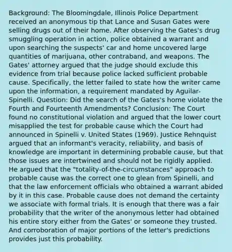 Background: The Bloomingdale, Illinois Police Department received an anonymous tip that Lance and Susan Gates were selling drugs out of their home. After observing the Gates's drug smuggling operation in action, police obtained a warrant and upon searching the suspects' car and home uncovered large quantities of marijuana, other contraband, and weapons. The Gates' attorney argued that the judge should exclude this evidence from trial because police lacked sufficient probable cause. Specifically, the letter failed to state how the writer came upon the information, a requirement mandated by Aguilar-Spinelli. Question: Did the search of the Gates's home violate the Fourth and Fourteenth Amendments? Conclusion: The Court found no constitutional violation and argued that the lower court misapplied the test for probable cause which the Court had announced in Spinelli v. United States (1969). Justice Rehnquist argued that an informant's veracity, reliability, and basis of knowledge are important in determining probable cause, but that those issues are intertwined and should not be rigidly applied. He argued that the "totality-of-the-circumstances" approach to probable cause was the correct one to glean from Spinelli, and that the law enforcement officials who obtained a warrant abided by it in this case. Probable cause does not demand the certainty we associate with formal trials. It is enough that there was a fair probability that the writer of the anonymous letter had obtained his entire story either from the Gates' or someone they trusted. And corroboration of major portions of the letter's predictions provides just this probability.