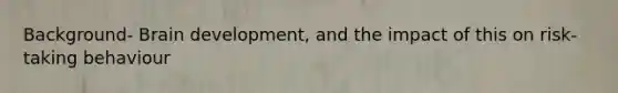 Background- Brain development, and the impact of this on risk-taking behaviour