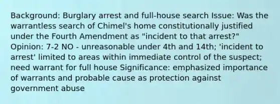 Background: Burglary arrest and full-house search Issue: Was the warrantless search of Chimel's home constitutionally justified under the Fourth Amendment as "incident to that arrest?" Opinion: 7-2 NO - unreasonable under 4th and 14th; 'incident to arrest' limited to areas within immediate control of the suspect; need warrant for full house Significance: emphasized importance of warrants and probable cause as protection against government abuse