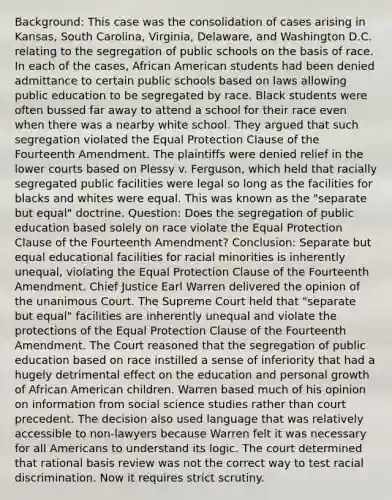 Background: This case was the consolidation of cases arising in Kansas, South Carolina, Virginia, Delaware, and Washington D.C. relating to the segregation of public schools on the basis of race. In each of the cases, African American students had been denied admittance to certain public schools based on laws allowing public education to be segregated by race. Black students were often bussed far away to attend a school for their race even when there was a nearby white school. They argued that such segregation violated the Equal Protection Clause of the Fourteenth Amendment. The plaintiffs were denied relief in the lower courts based on Plessy v. Ferguson, which held that racially segregated public facilities were legal so long as the facilities for blacks and whites were equal. This was known as the "separate but equal" doctrine. Question: Does the segregation of public education based solely on race violate the Equal Protection Clause of the Fourteenth Amendment? Conclusion: Separate but equal educational facilities for racial minorities is inherently unequal, violating the Equal Protection Clause of the Fourteenth Amendment. Chief Justice Earl Warren delivered the opinion of the unanimous Court. The Supreme Court held that "separate but equal" facilities are inherently unequal and violate the protections of the Equal Protection Clause of the Fourteenth Amendment. The Court reasoned that the segregation of public education based on race instilled a sense of inferiority that had a hugely detrimental effect on the education and personal growth of African American children. Warren based much of his opinion on information from social science studies rather than court precedent. The decision also used language that was relatively accessible to non-lawyers because Warren felt it was necessary for all Americans to understand its logic. The court determined that rational basis review was not the correct way to test racial discrimination. Now it requires strict scrutiny.