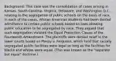 Background: This case was the consolidation of cases arising in Kansas, South Carolina, Virginia, Delaware, and Washington D.C. relating to the segregation of public schools on the basis of race. In each of the cases, African American students had been denied admittance to certain public schools based on laws allowing public education to be segregated by race. They argued that such segregation violated the Equal Protection Clause of the Fourteenth Amendment. The plaintiffs were denied relief in the lower courts based on Plessy v. Ferguson, which held that racially segregated public facilities were legal so long as the facilities for blacks and whites were equal. (This was known as the "separate but equal" doctrine.)