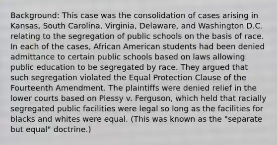 Background: This case was the consolidation of cases arising in Kansas, South Carolina, Virginia, Delaware, and Washington D.C. relating to the segregation of public schools on the basis of race. In each of the cases, African American students had been denied admittance to certain public schools based on laws allowing public education to be segregated by race. They argued that such segregation violated the Equal Protection Clause of the Fourteenth Amendment. The plaintiffs were denied relief in the lower courts based on Plessy v. Ferguson, which held that racially segregated public facilities were legal so long as the facilities for blacks and whites were equal. (This was known as the "separate but equal" doctrine.)