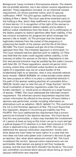 Background: Casey involved a Pennsylvania statute. The statute did not prohibit abortion, but it did contain several regulations of abortion. Those regulations included: (1) an informed consent requirement; (2) minors parental notice; and (3) spousal notification. FIRST: The joint opinion reaffirms the essential holding of Roe v. Wade. The Court saw three essential parts to the holding in Roe, which they reaffirmed on upon the principle of stare decisis: (1) A recognition of the right of the woman to choose to have an abortion before viability and to obtain it without undue interference from the State. (2) A confirmation of the State's powers to restrict abortions after fetal viability, if the law contains exceptions for pregnancies which endanger the woman's life or health. (3) The principle that the State has legitimate interests from the outset of the pregnancy in protecting the health of the woman and the life of the fetus. SECOND: The Court reviewed and got rid of the trimester approach from Roe. The trimester approach is eliminated. (1) The Court retained elective abortion prior to viability. (2) They also held that the state could regulate before viability, in the interests of either the woman or the fetus. Regulations in the first and second trimester may be justified by the state's concern with fetal life. (3) Those regulations, would not garner strict scrutiny unless they constituted undue burdens on abortion rights (if a regulation was not an undue burden of the fundamental right to an abortion, then it only received rational basis review). UNDUE BURDEN: An undue burden exists where the laws purpose or effect is to place a substantial obstacle in the path of the woman seeking abortion of a previable fetus. -SMOLIN: Smolin says to note the use of "large fraction" test for facial invalidation of abortion regulations under the undue burden standard. i.e. would pose an obstacle to a large fraction of women. THIRD: The Court addressed the informed consent requirement. The informed consent requirement required that certain information be offered to the woman 24 hours before n abortion was performed, include including information on alternatives such as adoption. HELD: Upheld 7-2. This overturned the 1st & 2nd Trimester approach of Roe. The Court found that this regulation, despite it concerning pre-viability was fine. FOURTH: The Court addressed the requirement that a minors parents be involved in the abortion decision. The Court found that this was permissible, a State may mandate the involvement of 1 parent at least so long as the minor can go to court and get a judicial bypass if (1) abortion is in their best interest or (2) the minor is deemed to be a mature minor. FIFTH: The Court addressed the spousal notification requirement. Smolin asks what about the man? Does he have rights? It is clear that the man does not have veto power over a woman's decision to get an abortion. But, what about advanced notice? NO. The Court invalidated this section. Spousal notice requirements are not permissible. Most women are going to tell their husbands anyway, but the ones that don't shouldn't be forced to. The Court was somewhat concerned about spousal abuse being an issue if spousal notification was required.