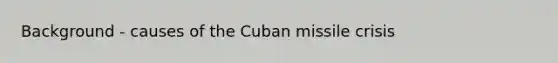 Background - causes of the Cuban missile crisis