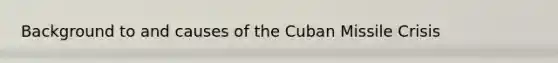 Background to and causes of the Cuban Missile Crisis