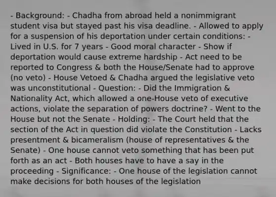 - Background: - Chadha from abroad held a nonimmigrant student visa but stayed past his visa deadline. - Allowed to apply for a suspension of his deportation under certain conditions: - Lived in U.S. for 7 years - Good moral character - Show if deportation would cause extreme hardship - Act need to be reported to Congress & both the House/Senate had to approve (no veto) - House Vetoed & Chadha argued the legislative veto was unconstitutional - Question: - Did the Immigration & Nationality Act, which allowed a one-House veto of executive actions, violate the separation of powers doctrine? - Went to the House but not the Senate - Holding: - The Court held that the section of the Act in question did violate the Constitution - Lacks presentment & bicameralism (house of representatives & the Senate) - One house cannot veto something that has been put forth as an act - Both houses have to have a say in the proceeding - Significance: - One house of the legislation cannot make decisions for both houses of the legislation