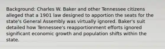 Background: Charles W. Baker and other Tennessee citizens alleged that a 1901 law designed to apportion the seats for the state's General Assembly was virtually ignored. Baker's suit detailed how Tennessee's reapportionment efforts ignored significant economic growth and population shifts within the state.