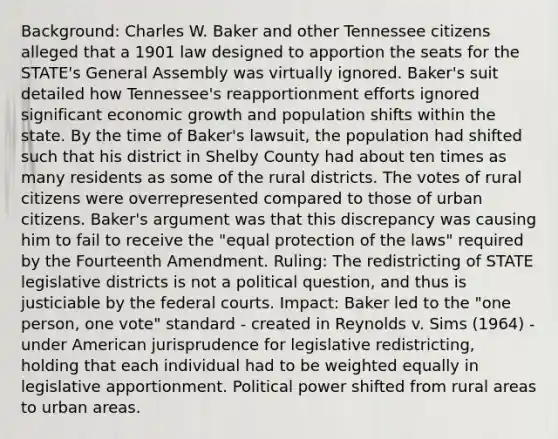 Background: Charles W. Baker and other Tennessee citizens alleged that a 1901 law designed to apportion the seats for the STATE's General Assembly was virtually ignored. Baker's suit detailed how Tennessee's reapportionment efforts ignored significant economic growth and population shifts within the state. By the time of Baker's lawsuit, the population had shifted such that his district in Shelby County had about ten times as many residents as some of the rural districts. The votes of rural citizens were overrepresented compared to those of urban citizens. Baker's argument was that this discrepancy was causing him to fail to receive the "equal protection of the laws" required by the Fourteenth Amendment. Ruling: The redistricting of STATE legislative districts is not a political question, and thus is justiciable by the federal courts. Impact: Baker led to the "one person, one vote" standard - created in Reynolds v. Sims (1964) - under American jurisprudence for legislative redistricting, holding that each individual had to be weighted equally in legislative apportionment. Political power shifted from rural areas to urban areas.