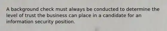 A background check must always be conducted to determine the level of trust the business can place in a candidate for an information security position.