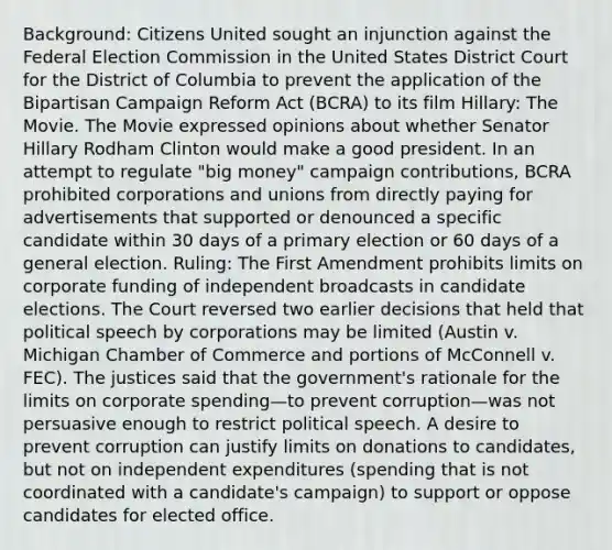 Background: Citizens United sought an injunction against the Federal Election Commission in the United States District Court for the District of Columbia to prevent the application of the Bipartisan Campaign Reform Act (BCRA) to its film Hillary: The Movie. The Movie expressed opinions about whether Senator Hillary Rodham Clinton would make a good president. In an attempt to regulate "big money" campaign contributions, BCRA prohibited corporations and unions from directly paying for advertisements that supported or denounced a specific candidate within 30 days of a primary election or 60 days of a general election. Ruling: The First Amendment prohibits limits on corporate funding of independent broadcasts in candidate elections. The Court reversed two earlier decisions that held that political speech by corporations may be limited (Austin v. Michigan Chamber of Commerce and portions of McConnell v. FEC). The justices said that the government's rationale for the limits on corporate spending—to prevent corruption—was not persuasive enough to restrict political speech. A desire to prevent corruption can justify limits on donations to candidates, but not on independent expenditures (spending that is not coordinated with a candidate's campaign) to support or oppose candidates for elected office.