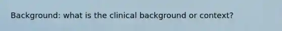 Background: what is the clinical background or context?