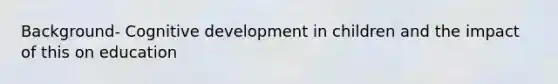 Background- Cognitive development in children and the impact of this on education