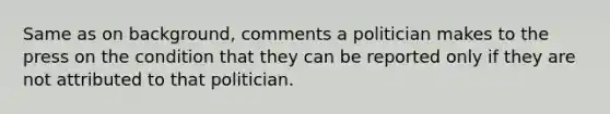 Same as on background, comments a politician makes to the press on the condition that they can be reported only if they are not attributed to that politician.