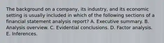 The background on a company, its industry, and its economic setting is usually included in which of the following sections of a financial statement analysis report? A. Executive summary. B. Analysis overview. C. Evidential conclusions. D. Factor analysis. E. Inferences.