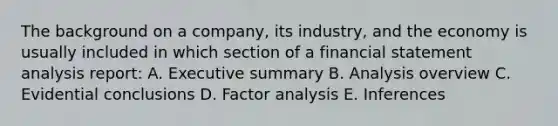 The background on a company, its industry, and the economy is usually included in which section of a financial statement analysis report: A. Executive summary B. Analysis overview C. Evidential conclusions D. Factor analysis E. Inferences