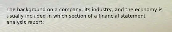 The background on a company, its industry, and the economy is usually included in which section of a financial statement analysis report: