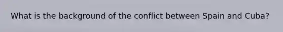 What is the background of the conflict between Spain and Cuba?