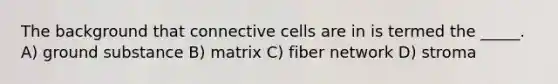 The background that connective cells are in is termed the _____. A) ground substance B) matrix C) fiber network D) stroma