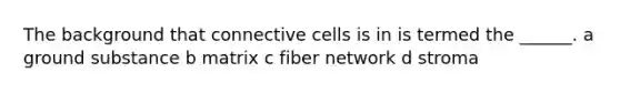 The background that connective cells is in is termed the ______. a ground substance b matrix c fiber network d stroma