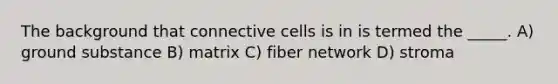 The background that connective cells is in is termed the _____. A) ground substance B) matrix C) fiber network D) stroma