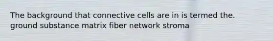 The background that connective cells are in is termed the. ground substance matrix fiber network stroma