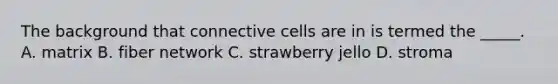 The background that connective cells are in is termed the _____. A. matrix B. fiber network C. strawberry jello D. stroma