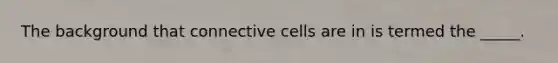 The background that connective cells are in is termed the _____.