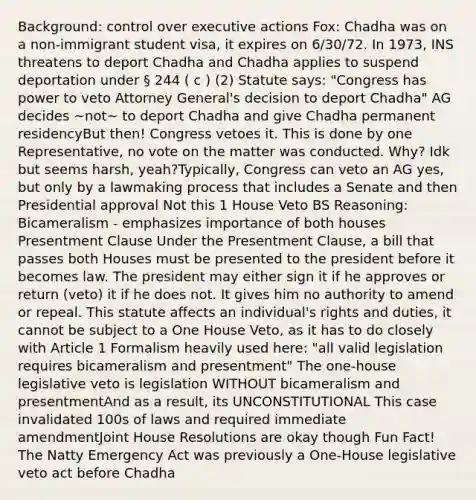 Background: control over executive actions Fox: Chadha was on a non-immigrant student visa, it expires on 6/30/72. In 1973, INS threatens to deport Chadha and Chadha applies to suspend deportation under § 244 ( c ) (2) Statute says: "Congress has power to veto Attorney General's decision to deport Chadha" AG decides ~not~ to deport Chadha and give Chadha permanent residencyBut then! Congress vetoes it. This is done by one Representative, no vote on the matter was conducted. Why? Idk but seems harsh, yeah?Typically, Congress can veto an AG yes, but only by a lawmaking process that includes a Senate and then Presidential approval Not this 1 House Veto BS Reasoning: Bicameralism - emphasizes importance of both houses Presentment Clause Under the Presentment Clause, a bill that passes both Houses must be presented to the president before it becomes law. The president may either sign it if he approves or return (veto) it if he does not. It gives him no authority to amend or repeal. This statute affects an individual's rights and duties, it cannot be subject to a One House Veto, as it has to do closely with Article 1 Formalism heavily used here: "all valid legislation requires bicameralism and presentment" The one-house legislative veto is legislation WITHOUT bicameralism and presentmentAnd as a result, its UNCONSTITUTIONAL This case invalidated 100s of laws and required immediate amendmentJoint House Resolutions are okay though Fun Fact! The Natty Emergency Act was previously a One-House legislative veto act before Chadha