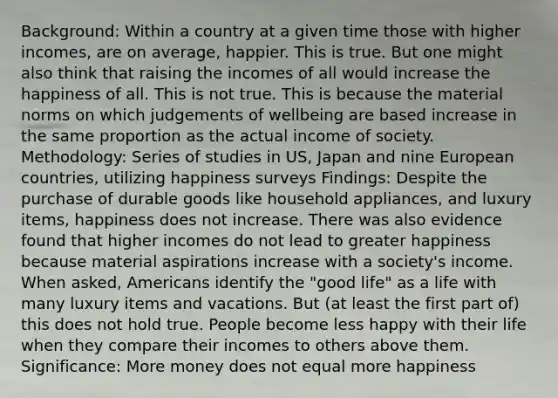 Background: Within a country at a given time those with higher incomes, are on average, happier. This is true. But one might also think that raising the incomes of all would increase the happiness of all. This is not true. This is because the material norms on which judgements of wellbeing are based increase in the same proportion as the actual income of society. Methodology: Series of studies in US, Japan and nine European countries, utilizing happiness surveys Findings: Despite the purchase of durable goods like household appliances, and luxury items, happiness does not increase. There was also evidence found that higher incomes do not lead to greater happiness because material aspirations increase with a society's income. When asked, Americans identify the "good life" as a life with many luxury items and vacations. But (at least the first part of) this does not hold true. People become less happy with their life when they compare their incomes to others above them. Significance: More money does not equal more happiness